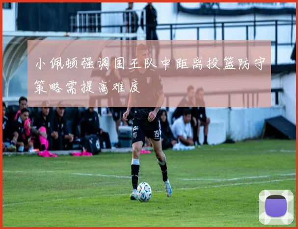 小佩顿强调国王队中距离投篮防守策略需提高难度