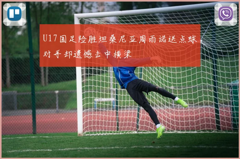 U17国足险胜坦桑尼亚周雨诺送点球对手却遗憾击中横梁