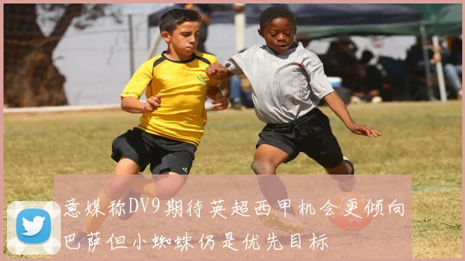 意媒称DV9期待英超西甲机会更倾向巴萨但小蜘蛛仍是优先目标