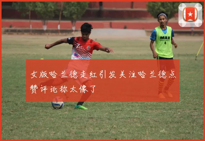 女版哈兰德走红引发关注哈兰德点赞评论称太像了