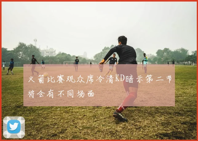 火箭比赛观众席冷清KD暗示第二节将会有不同场面