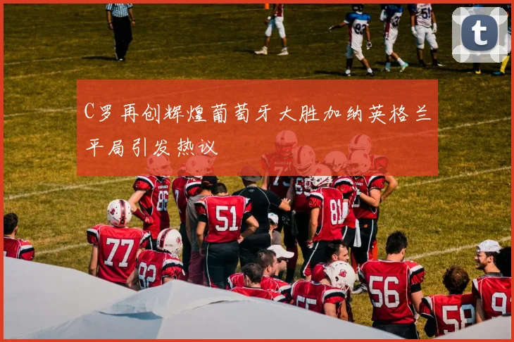 C罗再创辉煌葡萄牙大胜加纳英格兰平局引发热议
