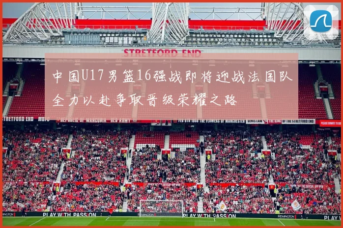 中国U17男篮16强战即将迎战法国队全力以赴争取晋级荣耀之路