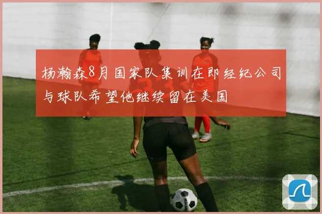 杨瀚森8月国家队集训在即经纪公司与球队希望他继续留在美国