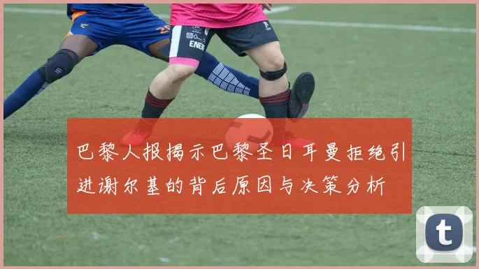 巴黎人报揭示巴黎圣日耳曼拒绝引进谢尔基的背后原因与决策分析