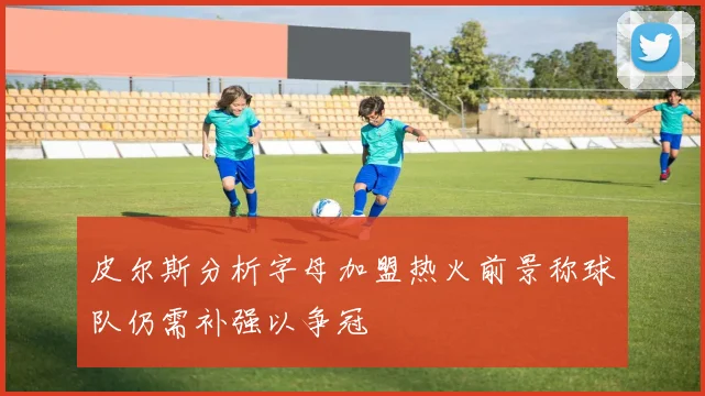 皮尔斯分析字母加盟热火前景称球队仍需补强以争冠