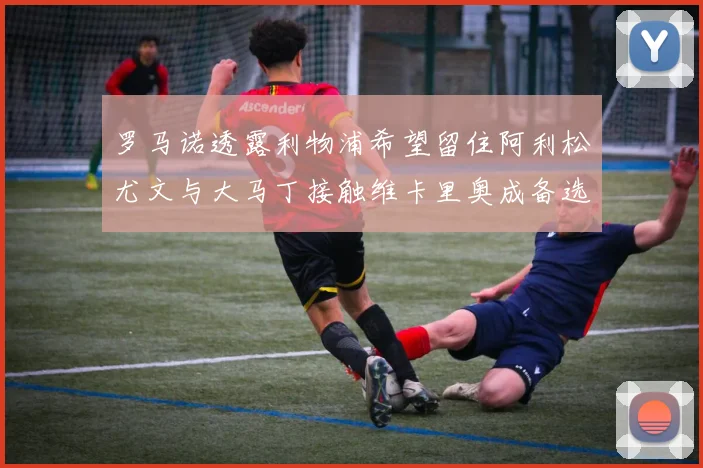 罗马诺透露利物浦希望留住阿利松尤文与大马丁接触维卡里奥成备选