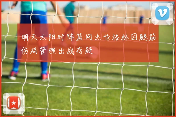 明天太阳对阵篮网杰伦格林因腿筋伤病管理出战存疑
