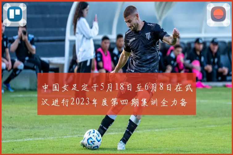 中国女足定于5月18日至6月8日在武汉进行2023年度第四期集训全力备战国际赛事