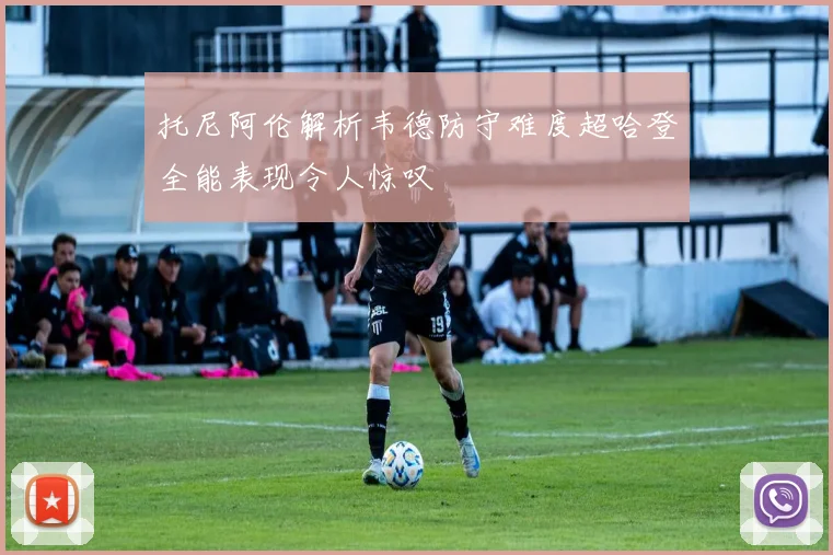 托尼阿伦解析韦德防守难度超哈登全能表现令人惊叹