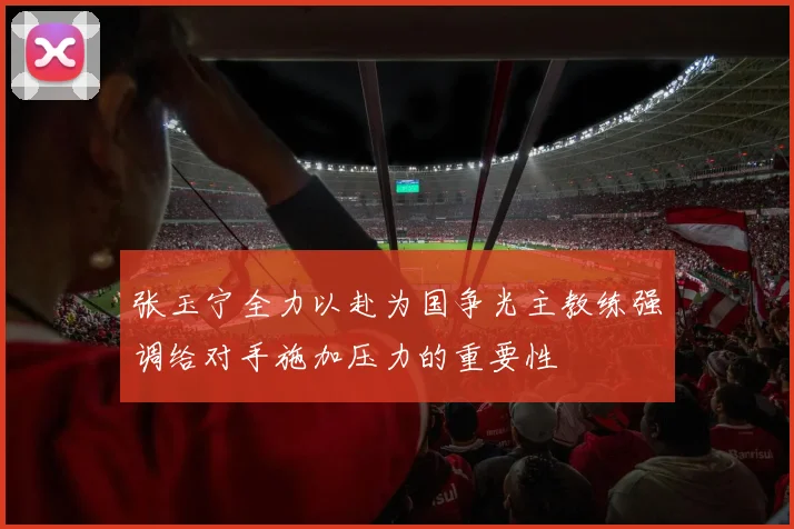 张玉宁全力以赴为国争光主教练强调给对手施加压力的重要性