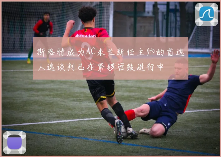 斯洛特成为AC米兰新任主帅的首选人选谈判已在紧锣密鼓进行中