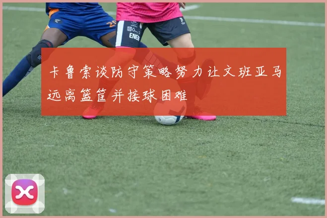 卡鲁索谈防守策略努力让文班亚马远离篮筐并接球困难