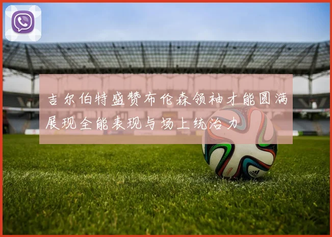 吉尔伯特盛赞布伦森领袖才能圆满展现全能表现与场上统治力