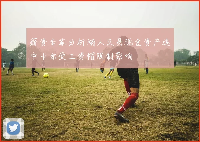 薪资专家分析湖人交易现金资产选中卡尔受工资帽限制影响