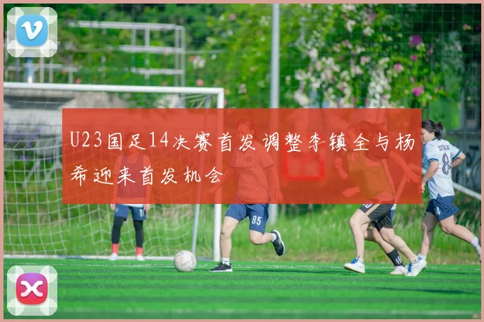 U23国足14决赛首发调整李镇全与杨希迎来首发机会
