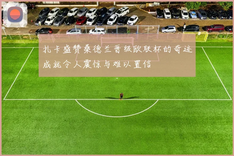 扎卡盛赞桑德兰晋级欧联杯的奇迹成就令人震惊与难以置信