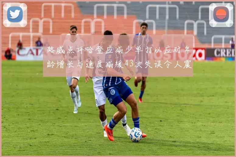 路威点评哈登应减少单打以应对年龄增长与速度减缓43次失误令人震惊