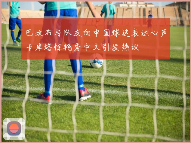 巴坎布与队友向中国球迷表达心声卡库塔惊艳秀中文引发热议