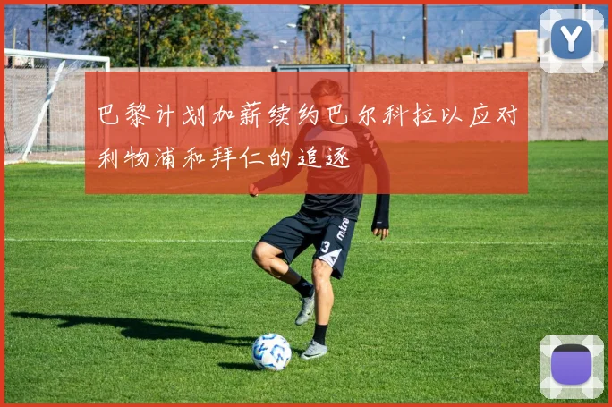 巴黎计划加薪续约巴尔科拉以应对利物浦和拜仁的追逐