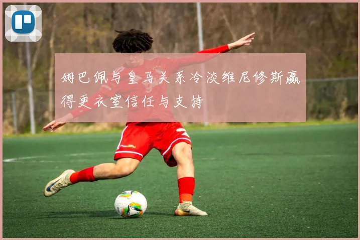 姆巴佩与皇马关系冷淡维尼修斯赢得更衣室信任与支持