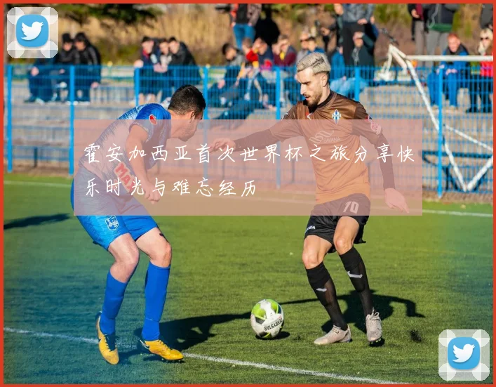 霍安加西亚首次世界杯之旅分享快乐时光与难忘经历